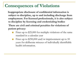 Consequences of Violations
Inappropriate disclosure of confidential information is
subject to discipline, up to and including discharge from
employment. For licensed professionals, it is also subject
to discipline by licensing and credentialing bodies
There are civil and criminal penalties for violations of
patient privacy:
■ Fines up to $25,000 for multiple violations of the same
standard in a calendar year
■ Fines up to $250,000 and/or imprisonment up to 10
years for deliberate misuses of individually identifiable
health information.
 