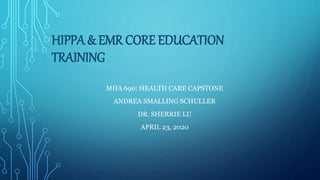 HIPPA & EMR CORE EDUCATION
TRAINING
MHA 690: HEALTH CARE CAPSTONE
ANDREA SMALLING SCHULLER
DR. SHERRIE LU
APRIL 23, 2020
 