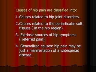 Causes of hip pain are classified into:
1.Causes related to hip joint disorders.
2.Causes related to the periarticular soft
tissues ( in the hip region).
3. Extrinsic sources of hip symptoms
( referred pain).
4. Generalized causes: hip pain may be
just a manifestation of a widespread
disease.
 