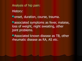 Analysis of hip pain:
History:
onset, duration, course, trauma.
associated symptoms as fever, malaise,
loss of weight, night sweating, other
joint problems.
Associated known disease as TB, other
rheumatic disease as RA, AS etc.
 