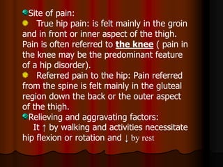 Site of pain:
True hip pain: is felt mainly in the groin
and in front or inner aspect of the thigh.
Pain is often referred to the knee ( pain in
the knee may be the predominant feature
of a hip disorder).
Referred pain to the hip: Pain referred
from the spine is felt mainly in the gluteal
region down the back or the outer aspect
of the thigh.
Relieving and aggravating factors:
It ↑ by walking and activities necessitate
hip flexion or rotation and ↓ by rest
 