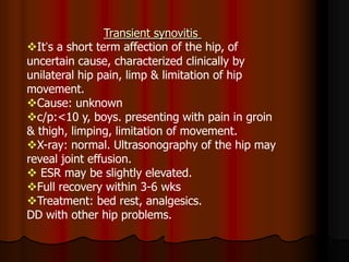 Transient synovitis
It’s a short term affection of the hip, of
uncertain cause, characterized clinically by
unilateral hip pain, limp & limitation of hip
movement.
Cause: unknown
c/p:<10 y, boys. presenting with pain in groin
& thigh, limping, limitation of movement.
X-ray: normal. Ultrasonography of the hip may
reveal joint effusion.
 ESR may be slightly elevated.
Full recovery within 3-6 wks
Treatment: bed rest, analgesics.
DD with other hip problems.
 