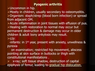 Pyogenic arthritis
Uncommon in hip.
Mostly in children, usually secondary to osteomyelitis.
Organism: staph/strep (blood born infection) or spread
from adjacent OM.
Acute inflammation in joint tissues with effusion of pus.
Healing with restoration to normal may occur but
permanent destruction & damage may occur in older
children & adult bony ankylosis may result.
c/p:
-infants: in 1st year, present with anxiety, unwellness &
pyrexia
on examination; restricted hip movement, abscess
pointing at skin surface in buttocks or thigh with
constitutional manifestations .
 x-ray; soft tissue shadow, destruction of capital
epiphysis of femur, leading to gradual hip dislocation.
 