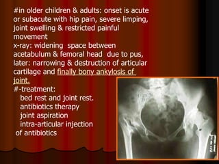 #in older children & adults: onset is acute
or subacute with hip pain, severe limping,
joint swelling & restricted painful
movement
x-ray: widening space between
acetabulum & femoral head due to pus,
later: narrowing & destruction of articular
finally bony ankylosis ofcartilage and
joint.
#-treatment:
bed rest and joint rest.
antibiotics therapy
joint aspiration
intra-articular injection
of antibiotics
 
