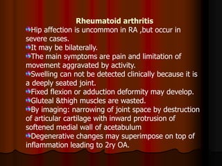 Rheumatoid arthritis
Hip affection is uncommon in RA ,but occur in
severe cases.
It may be bilaterally.
The main symptoms are pain and limitation of
movement aggravated by activity.
Swelling can not be detected clinically because it is
a deeply seated joint.
Fixed flexion or adduction deformity may develop.
Gluteal &thigh muscles are wasted.
By imaging: narrowing of joint space by destruction
of articular cartilage with inward protrusion of
softened medial wall of acetabulum
Degenerative changes may superimpose on top of
inflammation leading to 2ry OA.
 