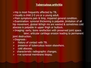 Tuberculous arthritis
Hip is most frequently affected by TB.
Usually a child 2-5 yrs or a young adult.
Main symptoms pain & limp, impaired general condition.
Examination: synovial thickening is palpable ,limitation of all
hip movement, gluteal &thigh ms are wasted & sometimes cold
abscess is palpable in upper thigh or buttock.
Imaging: early; bone rarefaction with preserved joint space.
later; articular cartilage erosion leading to permanent
joint destruction.
Diagnosis :
 history of contact with TB.
 presence of tuberculous lesion elsewhere.
 cold abscess.
 characteristic radiographic changes.
 +ve synovial membrane biopsy.
 