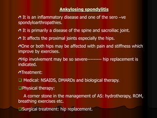 Ankylosing spondylitis
It is an inflammatory disease and one of the sero –ve
spondyloarthropathies.
It is primarily a disease of the spine and sacroiliac joint.
It affects the proximal joints especially the hips.
One or both hips may be affected with pain and stiffness which
improve by exercises.
Hip involvement may be so severe--------- hip replacement is
indicated.
Treatment:
 Medical: NSAIDS, DMARDs and biological therapy.
Physical therapy:
A corner stone in the management of AS: hydrotherapy, ROM,
breathing exercises etc.
Surgical treatment: hip replacement.
 