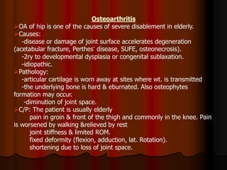 Osteoarthritis
OA of hip is one of the causes of severe disablement in elderly.
Causes:
-disease or damage of joint surface accelerates degeneration
(acetabular fracture, Perthes’ disease, SUFE, osteonecrosis).
-2ry to developmental dysplasia or congenital sublaxation.
-idiopathic.
Pathology:
-articular cartilage is worn away at sites where wt. is transmitted
-the underlying bone is hard & eburnated. Also osteophytes
formation may occur.
-diminution of joint space.
C/P: The patient is usually elderly
pain in groin & front of the thigh and commonly in the knee. Pain
is worsened by walking &relieved by rest
joint stiffness & limited ROM.
fixed deformity (flexion, adduction, lat. Rotation).
shortening due to loss of joint space.
 