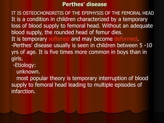 Perthes’ disease
IT IS OSTEOCHONDRITIS OF THE EPIPHYSIS OF THE FEMORAL HEAD
It is a condition in children characterized by a temporary
loss of blood supply to femoral head. Without an adequate
blood supply, the rounded head of femur dies.
It is temporary softened and may become deformed.
-Perthes’ disease usually is seen in children between 5 -10
yrs of age. It is five times more common in boys than in
girls.
-Etiology:
unknown.
most popular theory is temporary interruption of blood
supply to femoral head leading to multiple episodes of
infarction.
 
