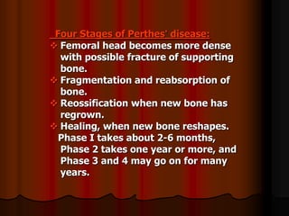 Four Stages of Perthes’ disease:
 Femoral head becomes more dense
with possible fracture of supporting
bone.
 Fragmentation and reabsorption of
bone.
 Reossification when new bone has
regrown.
 Healing, when new bone reshapes.
Phase I takes about 2-6 months,
Phase 2 takes one year or more, and
Phase 3 and 4 may go on for many
years.
 