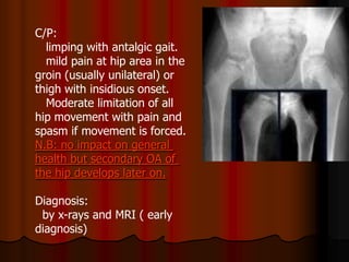 C/P:
limping with antalgic gait.
mild pain at hip area in the
groin (usually unilateral) or
thigh with insidious onset.
Moderate limitation of all
hip movement with pain and
spasm if movement is forced.
N.B: no impact on general
health but secondary OA of
the hip develops later on.
Diagnosis:
by x-rays and MRI ( early
diagnosis)
 
