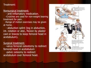 Treatment:
Nonsurgical treatment:
- anti-inflamatory medication.
-Crutches are used for non-weight bearing
treatment for pain.
-Range of motion exercises may be given
at home.
- abduction splint (leg in abduction,
int. rotation or abd., flexion by plaster
cast or braces to keep femoral head in
acetabulum).
Surgical treatment:
-varus femoral osteotomy to redirect
femoral head in acetabulum
-pelvic osteomy to redirect
acetabulum over femoral head.
 