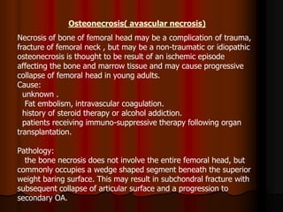 Osteonecrosis( avascular necrosis)
Necrosis of bone of femoral head may be a complication of trauma,
fracture of femoral neck , but may be a non-traumatic or idiopathic
osteonecrosis is thought to be result of an ischemic episode
affecting the bone and marrow tissue and may cause progressive
collapse of femoral head in young adults.
Cause:
unknown .
Fat embolism, intravascular coagulation.
history of steroid therapy or alcohol addiction.
patients receiving immuno-suppressive therapy following organ
transplantation.
Pathology:
the bone necrosis does not involve the entire femoral head, but
commonly occupies a wedge shaped segment beneath the superior
weight baring surface. This may result in subchondral fracture with
subsequent collapse of articular surface and a progression to
secondary OA.
 