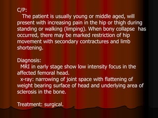 C/P:
The patient is usually young or middle aged, will
present with increasing pain in the hip or thigh during
standing or walking (limping). When bony collapse has
occurred, there may be marked restriction of hip
movement with secondary contractures and limb
shortening.
Diagnosis:
MRI in early stage show low intensity focus in the
affected femoral head.
x-ray: narrowing of joint space with flattening of
weight bearing surface of head and underlying area of
sclerosis in the bone.
Treatment: surgical.
 
