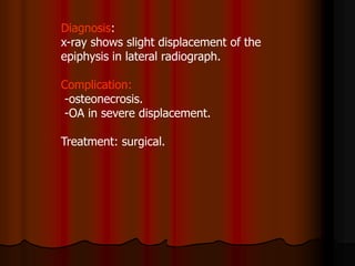 Diagnosis:
x-ray shows slight displacement of the
epiphysis in lateral radiograph.
Complication:
-osteonecrosis.
-OA in severe displacement.
Treatment: surgical.
 
