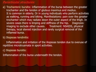 Periarticular structures:
a) Trochanteric bursitis: inflammation of the bursa between the greater
trochanter and the tendon of gluteus maximus and medius.
It is common in elderly. Or in young individuals who perform activities
as walking, running and biking. Manifestations: pain over the greater
trochanter which may radiate down the outer aspect of the thigh. In
severe cases there is limping and stiffness of the hip. Diagnosis:
imaging to exclude other causes. Treatment: NSAIDS, physical
therapy, local steroid injection and rarely surgical removal of the
inflamed bursa.
b) Iliopsoas tendinitis:
Inflammation and irritation of the iliopsoas tendon due to overuse of
repititive microtruamata in sport activities.
c) Iliopsoas bursitis:
Inflammation of the bursa underneath the tendon.
 