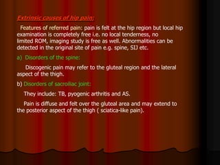 Extrinsic causes of hip pain:
Features of referred pain: pain is felt at the hip region but local hip
examination is completely free i.e. no local tenderness, no
limited ROM, imaging study is free as well. Abnormalities can be
detected in the original site of pain e.g. spine, SIJ etc.
a) Disorders of the spine:
Discogenic pain may refer to the gluteal region and the lateral
aspect of the thigh.
b) Disorders of sacroiliac joint:
They include: TB, pyogenic arthritis and AS.
Pain is diffuse and felt over the gluteal area and may extend to
the posterior aspect of the thigh ( sciatica-like pain).
 