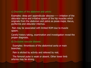 c) Disorders of the abdomen and pelvis:
Examples: deep peri appendicular abscess------ irritation of the
obturator nerve and irritative spasm of the hip muscles which
originate from the abdomen and pelvis as psoas major, iliacus,
pyriformis and obturator internus.
Pain may be associated with limited ROM due to muscle
spasm.
Careful history taking, examination and investigation reveal the
proper diagnosis.
d) Occlusive vascular disease:
Examples: thrombosis of the abdominal aorta or main
branches.
Pain is elicited by activity and relieved by rest.
The femoral pulse is weak or absent. Other lower limb
arteries may be strong.
 
