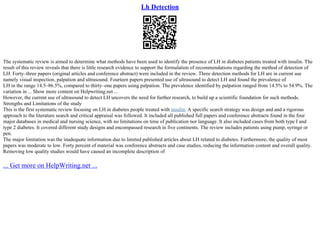 Lh Detection
The systematic review is aimed to determine what methods have been used to identify the presence of LH in diabetes patients treated with insulin. The
result of this review reveals that there is little research evidence to support the formulation of recommendations regarding the method of detection of
LH. Forty–three papers (original articles and conference abstract) were included in the review. Three detection methods for LH are in current use
namely visual inspection, palpation and ultrasound. Fourteen papers presented use of ultrasound to detect LH and found the prevalence of
LH in the range 14.5–86.5%, compared to thirty–one papers using palpation. The prevalence identified by palpation ranged from 14.5% to 54.9%. The
variation in ... Show more content on Helpwriting.net ...
However, the current use of ultrasound to detect LH uncovers the need for further research, to build up a scientific foundation for such methods.
Strengths and Limitations of the study
This is the first systematic review focusing on LH in diabetes people treated with insulin. A specific search strategy was design and and a rigorous
approach to the literature search and critical appraisal was followed. It included all published full papers and conference abstracts found in the four
major databases in medical and nursing science, with no limitations on time of publication nor language. It also included cases from both type I and
type 2 diabetes. It covered different study designs and encompassed research in five continents. The review includes patients using pump, syringe or
pen.
The major limitation was the inadequate information due to limited published articles about LH related to diabetes. Furthermore, the quality of most
papers was moderate to low. Forty percent of material was conference abstracts and case studies, reducing the information content and overall quality.
Removing low quality studies would have caused an incomplete description of
... Get more on HelpWriting.net ...
 