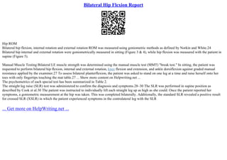 Bilateral Hip Flexion Report
Hip ROM
Bilateral hip flexion, internal rotation and external rotation ROM was measured using goniometric methods as defined by Norkin and White.24
Bilateral hip internal and external rotation were goniometrically measured in sitting (Figure 3 & 4), while hip flexion was measured with the patient in
supine (Figure 5).
Manual Muscle Testing Bilateral LE muscle strength was determined using the manual muscle test (MMT) "break test." In sitting, the patient was
requested to perform bilateral hip flexion, internal and external rotation, knee flexion and extension, and ankle dorsiflexion against graded manual
resistance applied by the examiner.27 To assess bilateral planterflexion, the patient was asked to stand on one leg at a time and raise herself onto her
toes with only fingertips touching the mat table.27 ... Show more content on Helpwriting.net ...
The psychometrics of each special test has been summarized in Table 2.
The straight leg raise (SLR) test was administered to confirm the diagnosis and symptoms.28–30 The SLR was performed in supine position as
described by Cook et al.30 The patient was instructed to individually lift each straight leg up as high as she could. Once the patient reported her
symptoms, a goniometric measurement at the hip was taken. This was completed bilaterally. Additionally, the standard SLR revealed a positive result
for crossed SLR (XSLR) in which the patient experienced symptoms in the contralateral leg with the SLR
... Get more on HelpWriting.net ...
 