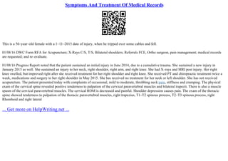 Symptoms And Treatment Of Medical Records
This is a 56–year–old female with a 1–11–2015 date of injury, when he tripped over some cables and fell.
01/08/16 DWC Form RFA for Acupuncture; X–Rays C/S, T/S, Bilateral shoulders; Referrals FCE, Ortho surgeon, pain management; medical records
are requested; and re–evaluate.
01/08/16 Progress Report noted that the patient sustained an initial injury in June 2014, due to a cumulative trauma. She sustained a new injury in
January 2015 as well. She sustained an injury to her neck, right shoulder, right arm, and right knee. She had X–rays and MRI post injury. Her right
knee swelled, but improved right after she received treatment for her right shoulder and right knee. She received PT and chiropractic treatment twice a
week, medications and surgery to her right shoulder in May 2015. She has received no treatment for her neck or left shoulder. She has not received
acupuncture. The patient presented today with complaints of occasional, mild to moderate, throbbing neck pain, stiffness and cramping. The physical
exam of the cervical spine revealed positive tenderness to palpation of the cervical paravertebral muscles and bilateral trapezii. There is also a muscle
spasm of the cervical paravertebral muscles. The cervical ROM is decreased and painful. Shoulder depression causes pain. The exam of the thoracic
spine showed tenderness to palpation of the thoracic paravertebral muscles, right trapezius, T1–T2 spinous process, T2–T3 spinous process, right
Rhomboid and right lateral
... Get more on HelpWriting.net ...
 