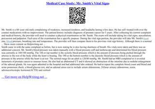 Medical Case Study: Mr. Smith's Vital Signs
Mr. Smith is a 60–year–old male complaining of weakness, increased tiredness, and headache lasting a few days. He has self–treated with over the
counter medications with no improvement. The patient history includes diagnosis of prostate cancer for 5 years. After collecting his current complaint
and medical history, the provider will need to conduct a physical examination on Mr. Smith. The exam will include taking his vital signs, auscultation,
percussion and palpation. Each area of the examination has a specific purpose. During the vital sign portion, the provider will take Mr. Smith's heart
rate, blood pressure, breathing rate and temperature. The provider will then compare them to his previous vital sign history. Although there is a normal
... Show more content on Helpwriting.net ...
Smith came in with the same complaint as before, but is now stating he is also having shortness of breath. His vitals were taken and there was an
additional concern. Mr. Smith's blood pressure was taken manually with a blood pressure cuff and stethoscope and determined his blood pressure
was currently at 160/100 mmHg. The 160 or top number is the systolic blood pressure which is the amount of pressure being pushed through the
arteries to the rest of the body while the heart is beating. The 100 or the bottom number is the diastolic blood pressure which is the amount of
pressure in the arteries while the heart is at rest. The normal range for an adult is 120/80 mmHg. Mr. Smith had an MRI completed at it revealed
metastasis of prostate cancer to osseous tissue. He also had an abdominal CT and it showed an obstruction of the intestine due to nodular enlargement
of the adrenal glands. He was again admitted to the hospital and had additional labs ordered. He had to repeat the complete blood count and blood and
urine potassium check, a blood glucose test, and an adrenal stress test to include serum aldosterone, 24 hour urinary aldosterone, renin,
adrenocorticotopic hormone(ACTH) and cortisol
... Get more on HelpWriting.net ...
 