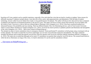 Accuvein Finder
Inserting an IV into a patient can be a painful experience, especially if the individual has veins that are hard to visualize or palpate. Some reasons for
difficulty inserting IV catheters include obesity, veins that roll or blow easily, dark pigmented skin, and dehydration. With the help of modern
technology, devices called Accuvein finders have made it a less painful process for patients. The author will discuss how these devices have compared
to palpation and inspection on hospitalized patients in the last five years. This paper will focus on three articles that tested the Accuvein finders and
the results of each. Accuvein is a device that uses infrared light to illuminate veins (Aulagnier et al., 2014). It has been a preferred method over
ultrasound because of its portability and easy training. There are different brands of the vein illuminating devices, such as Vein Locator Universal,
which is used at Sharn Anesthesia in Tampa (Aulagnier et al., 2014). AccuVein has shown promise in pediatric patients and illuminates the hemoglobin
of the veins (Aulagnier et al., 2014).... Show more content on Helpwriting.net ...
The attempt was done to lessen cannulation times in emergency situations. Nurses performed IV cannulation in both groups using a tourniquet with up
to three attempts. The results revealed that AccuVein surprisingly was not more successful than inspection and palpation. The study conducted
included 266 patients and revealed that patients moved more when the operator used AccuVein, therefore making cannulation difficult. (Aulagnier et
al., 2014). The study also revealed that although not by much, IV cannulation was quicker than using the AccuVein device. The research team believes
while the device illuminates an image of the veins, it is hard to determine if it can be used for cannulation without
... Get more on HelpWriting.net ...
 
