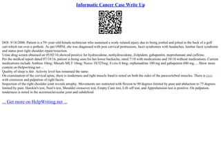 Informatic Cancer Case Write Up
DOI: 9/18/2000. Patient is a 59–year–old female technician who sustained a work–related injury due to being jostled and jolted in the back of a golf
cart which ran over a pothole. As per OMNI, she was diagnosed with post cervical protrusions, facet syndromes with headaches, lumbar facet syndrome
and status post right shoulder repair/resection.
Urine drug screen obtained on 05/02/16 showed positive for hydrocodone, norhydrocodone, Zolpidem, gabapentin, meprobamate and caffeine.
Per the medical report dated 07/18/16, patient is being seen for her lower backache, rated 7/10 with medications and 10/10 without medications. Current
medications include Ambien 10mg; Maxalt–MLT 10mg; Norco 10/325mg; Evzio 0.4mg; orphenadrine 100 mg and gabapentin 600 mg.... Show more
content on Helpwriting.net ...
Quality of sleep is fair. Activity level has remained the same.
On examination of the cervical spine, there is tenderness and tight muscle band is noted on both the sides of the paravertebral muscles. There is pain
with extension and palpation of right facets.
Inspection of the right shoulder joint reveals atrophy. Movements are restricted with flexion to 90 degrees limited by pain and abduction to 75 degrees
limited by pain. Hawkin's test, Neer's test, Shoulder crossover test, Empty Cans test, Lift–off test, and Apprehension test is positive. On palpation,
tenderness is noted in the acromioclavicular joint and subdeltoid
... Get more on HelpWriting.net ...
 