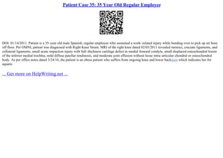 Patient Case 35: 35 Year Old Regular Employee
DOI: 01/14/2011. Patient is a 35–year old male Spanish, regular employee who sustained a work–related injury while bending over to pick up air hose
off floor. Per OMNI, patient was diagnosed with Right Knee Strain. MRI of the right knee dated 02/03/2011 revealed menisci, cruciate ligaments, and
collateral ligaments, small acute impaction injury with full–thickness cartilage defect in medial femoral condyle, small displaced osteochondral lesion
of the inferior medial trochlea, mild diffuse patellar tendinosis, and moderate joint effusion without loose intra–articular chondral or osteochondral
body. As per office notes dated 3/24/16, the patient is an obese patient who suffers from ongoing knee and lower backpain which indicates her for
aquatic
... Get more on HelpWriting.net ...
 