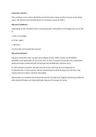 Avascular necrosis:-
This condition occurs when blood flow to the hip slows down and bone tissue starts dying
away. Hip fracture and hip dislocation are common causes of AVN's
Hip pain Symptoms:-
Depending on the condition that is causing hip pain, discomfort in the thighs may occur due
to
a. Pain in the thigh
b. Groin region
c. Buttocks
d. Externally and outside the hip joint
Hip pain treatment -
Hip pain treatments that can give some degree of pain relief include use of NSAIDS,
painkillers and application of ice to the area 15 mins a couple of times per day. Sometimes
physical therapy combined with stretching and rehabilitation will also work.
In some patients however, hip pain may be severe and may be not responsive to
corticosteroids. In these events, where conventional medical therapy and rest fail, a hip
replacement procedure could be attempted.
Swimming is an excellent low impact exercise for the hip joint. Regular swimming combined
with physical therapy can help drastically improve the range of motion.
 