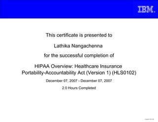 This certificate is presented to

               Lathika Nangachenna
          for the successful completion of

     HIPAA Overview: Healthcare Insurance
Portability-Accountability Act (Version 1) (HLS0102)
           December 07, 2007 - December 07, 2007

                    2.0 Hours Completed




                                                       Copyright © 2007, IBM
 