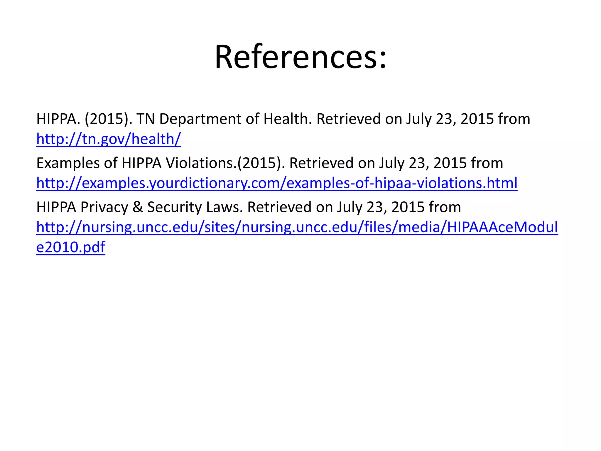 References:
HIPPA. (2015). TN Department of Health. Retrieved on July 23, 2015 from
http://tn.gov/health/
Examples of HIPPA Violations.(2015). Retrieved on July 23, 2015 from
http://examples.yourdictionary.com/examples-of-hipaa-violations.html
HIPPA Privacy & Security Laws. Retrieved on July 23, 2015 from
http://nursing.uncc.edu/sites/nursing.uncc.edu/files/media/HIPAAAceModul
e2010.pdf
 