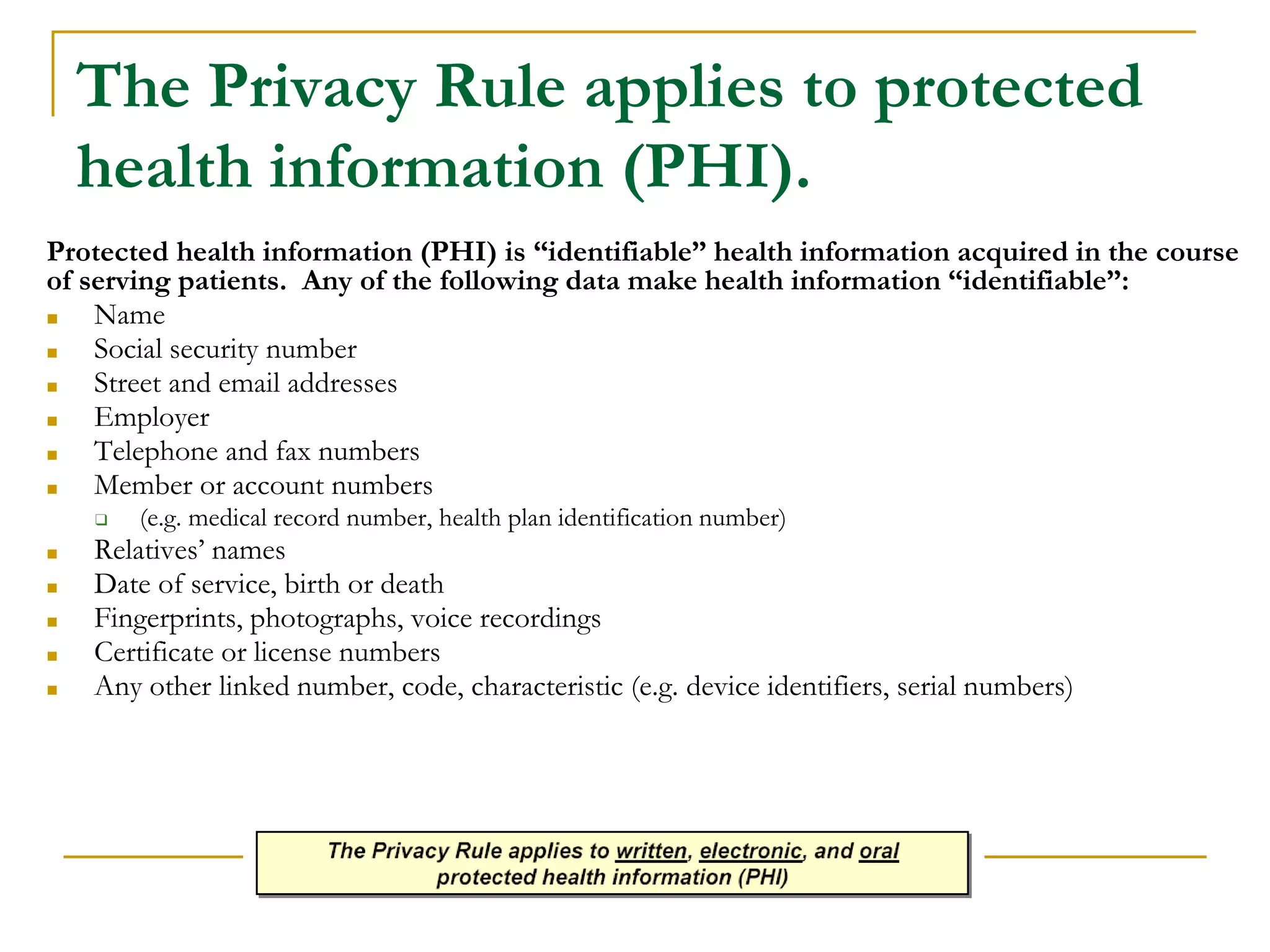 The Privacy Rule applies to protected
health information (PHI).
Protected health information (PHI) is “identifiable” health information acquired in the course
of serving patients. Any of the following data make health information “identifiable”:
■ Name
■ Social security number
■ Street and email addresses
■ Employer
■ Telephone and fax numbers
■ Member or account numbers
❑ (e.g. medical record number, health plan identification number)
■ Relatives’ names
■ Date of service, birth or death
■ Fingerprints, photographs, voice recordings
■ Certificate or license numbers
■ Any other linked number, code, characteristic (e.g. device identifiers, serial numbers)
 