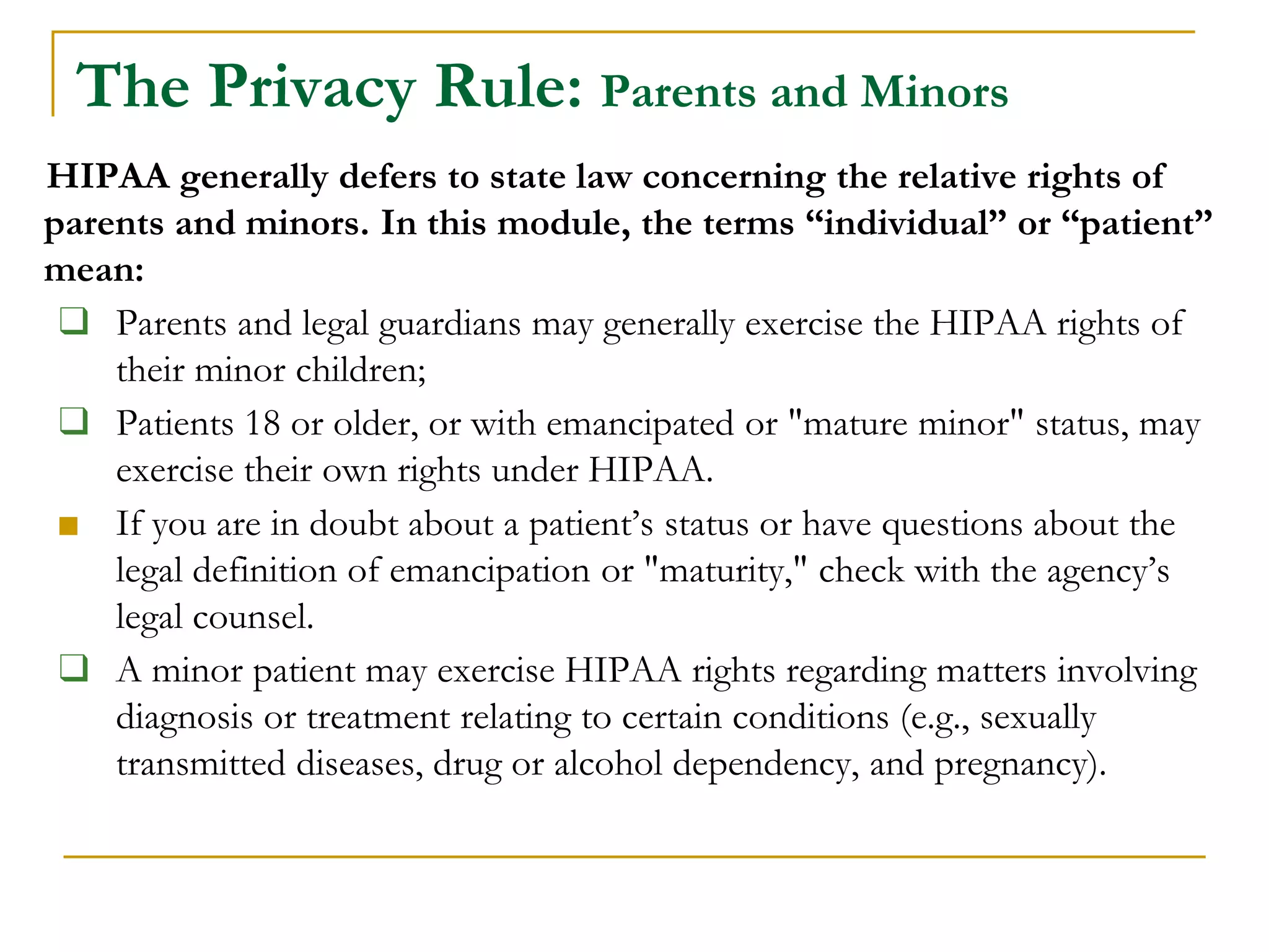 HIPAA generally defers to state law concerning the relative rights of
parents and minors. In this module, the terms “individual” or “patient”
mean:
❑ Parents and legal guardians may generally exercise the HIPAA rights of
their minor children;
❑ Patients 18 or older, or with emancipated or "mature minor" status, may
exercise their own rights under HIPAA.
■ If you are in doubt about a patient’s status or have questions about the
legal definition of emancipation or "maturity," check with the agency’s
legal counsel.
❑ A minor patient may exercise HIPAA rights regarding matters involving
diagnosis or treatment relating to certain conditions (e.g., sexually
transmitted diseases, drug or alcohol dependency, and pregnancy).
The Privacy Rule: Parents and Minors
 