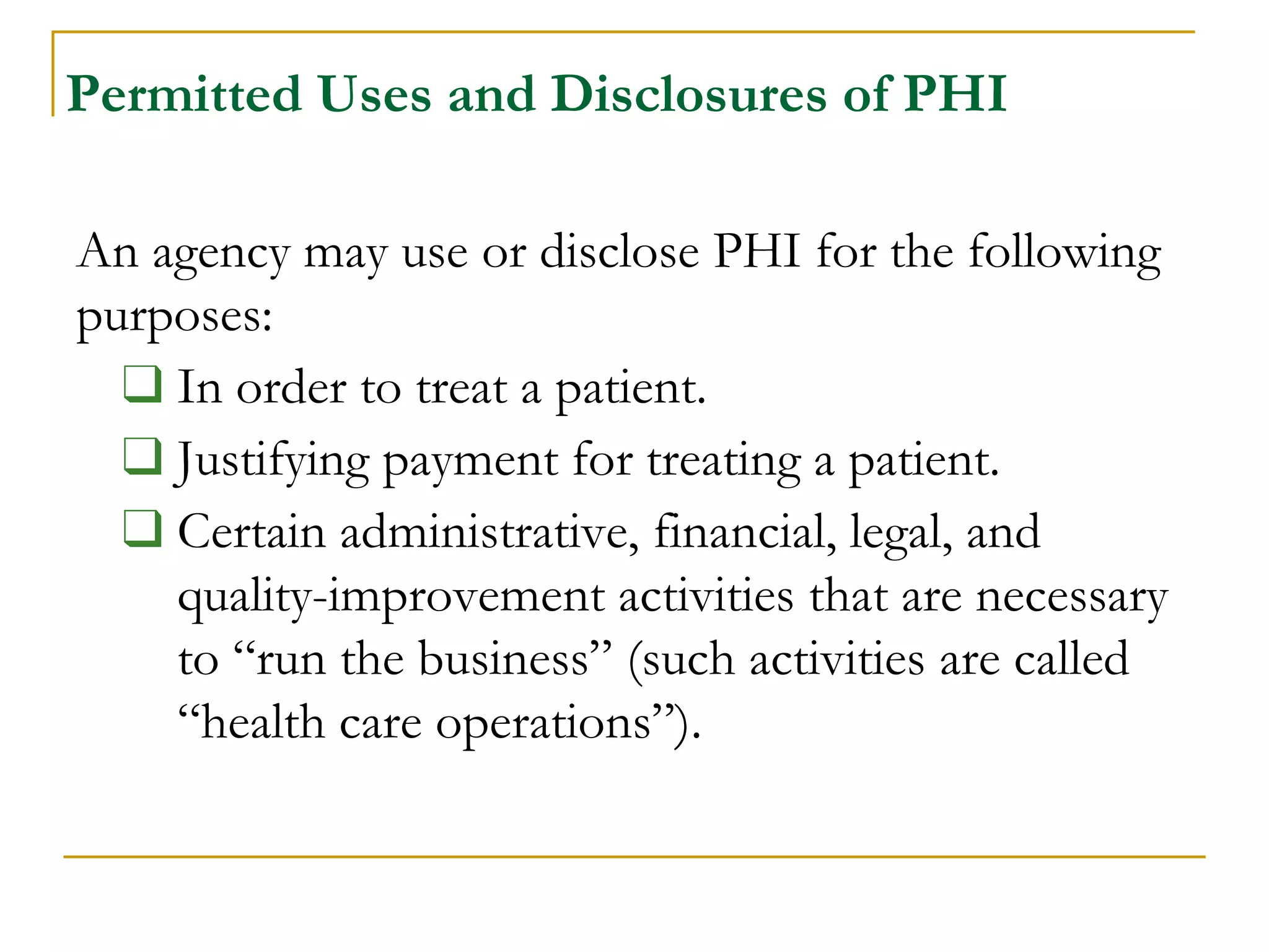 Permitted Uses and Disclosures of PHI
An agency may use or disclose PHI for the following
purposes:
❑ In order to treat a patient.
❑ Justifying payment for treating a patient.
❑ Certain administrative, financial, legal, and
quality-improvement activities that are necessary
to “run the business” (such activities are called
“health care operations”).
 