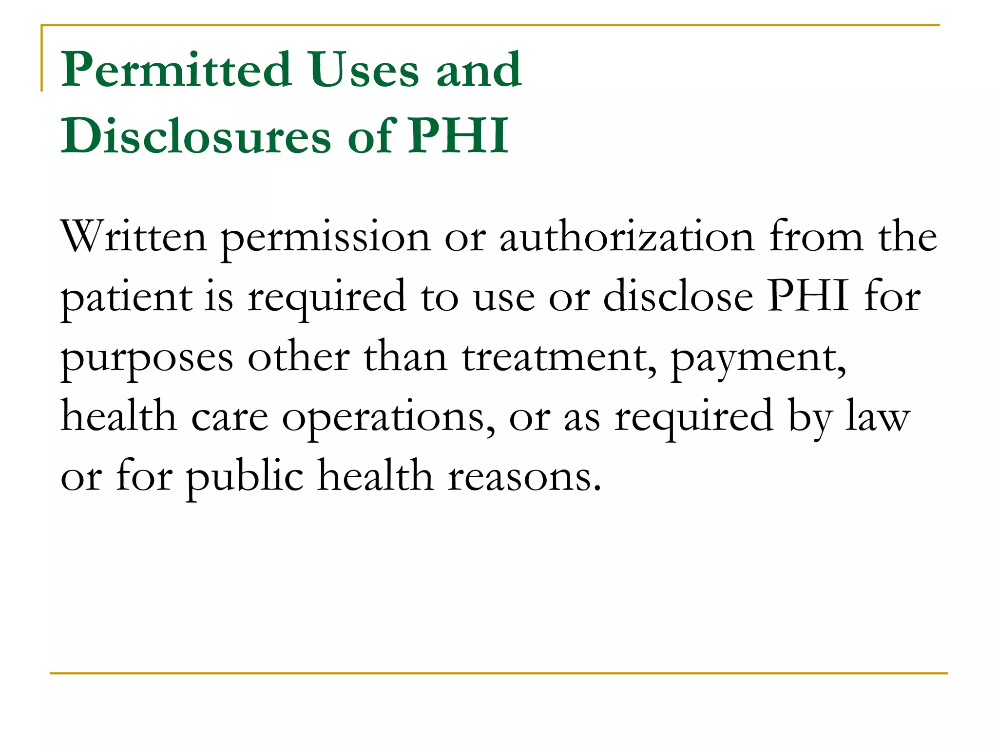Permitted Uses and
Disclosures of PHI
Written permission or authorization from the
patient is required to use or disclose PHI for
purposes other than treatment, payment,
health care operations, or as required by law
or for public health reasons.
 