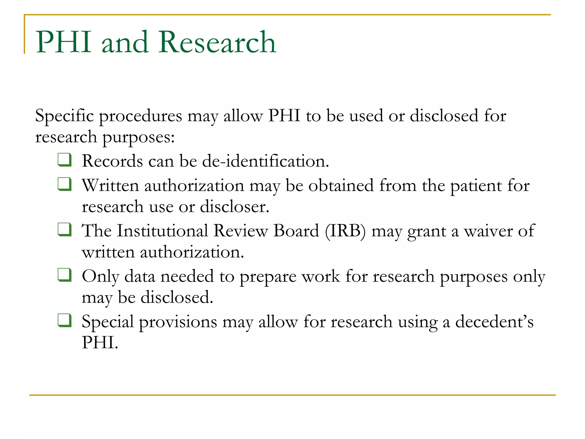 PHI and Research
Specific procedures may allow PHI to be used or disclosed for
research purposes:
❑ Records can be de-identification.
❑ Written authorization may be obtained from the patient for
research use or discloser.
❑ The Institutional Review Board (IRB) may grant a waiver of
written authorization.
❑ Only data needed to prepare work for research purposes only
may be disclosed.
❑ Special provisions may allow for research using a decedent’s
PHI.
 