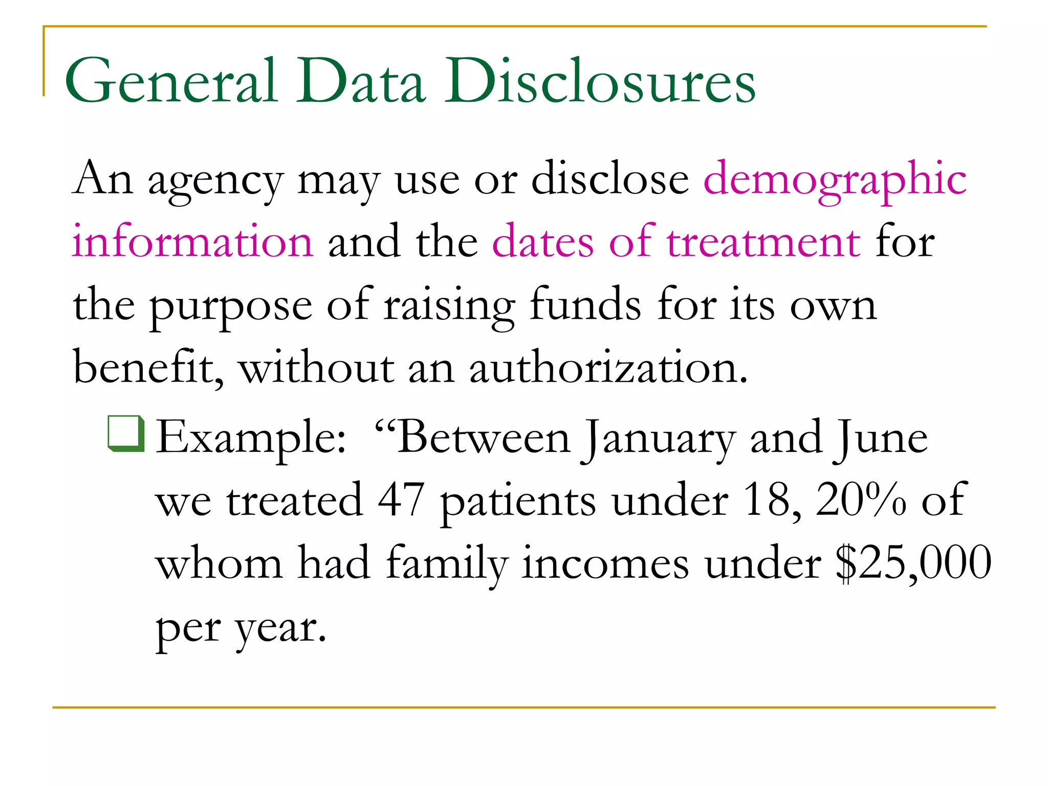 General Data Disclosures
An agency may use or disclose demographic
information and the dates of treatment for
the purpose of raising funds for its own
benefit, without an authorization.
❑Example: “Between January and June
we treated 47 patients under 18, 20% of
whom had family incomes under $25,000
per year.
 