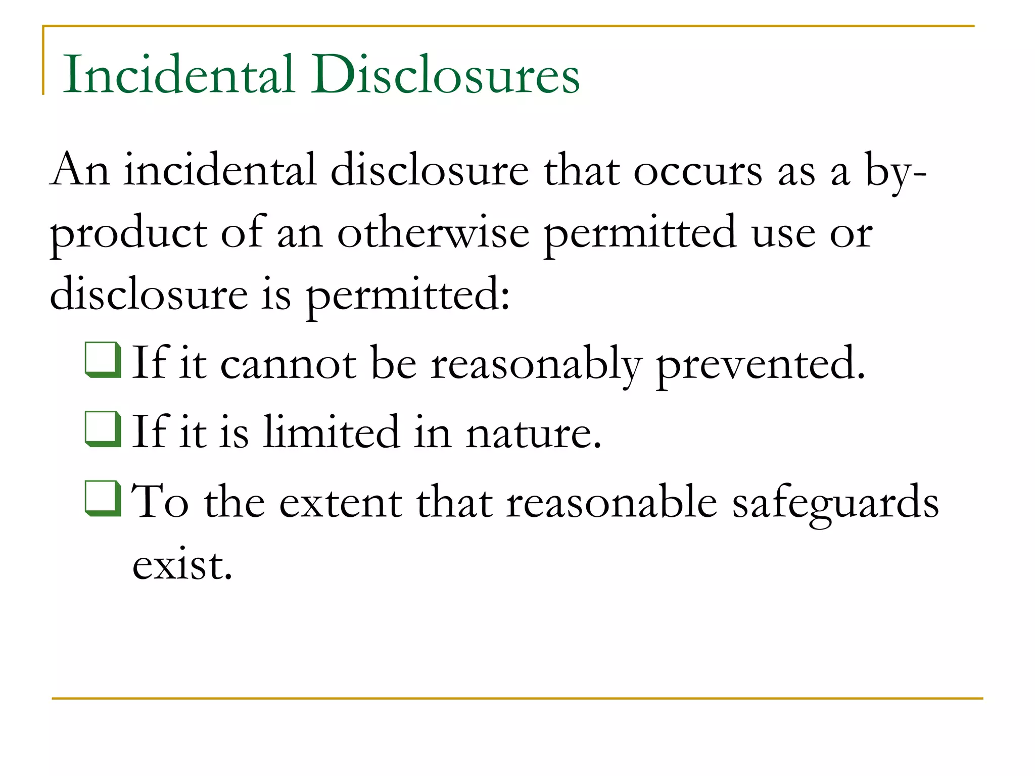 Incidental Disclosures
An incidental disclosure that occurs as a by-
product of an otherwise permitted use or
disclosure is permitted:
❑If it cannot be reasonably prevented.
❑If it is limited in nature.
❑To the extent that reasonable safeguards
exist.
 