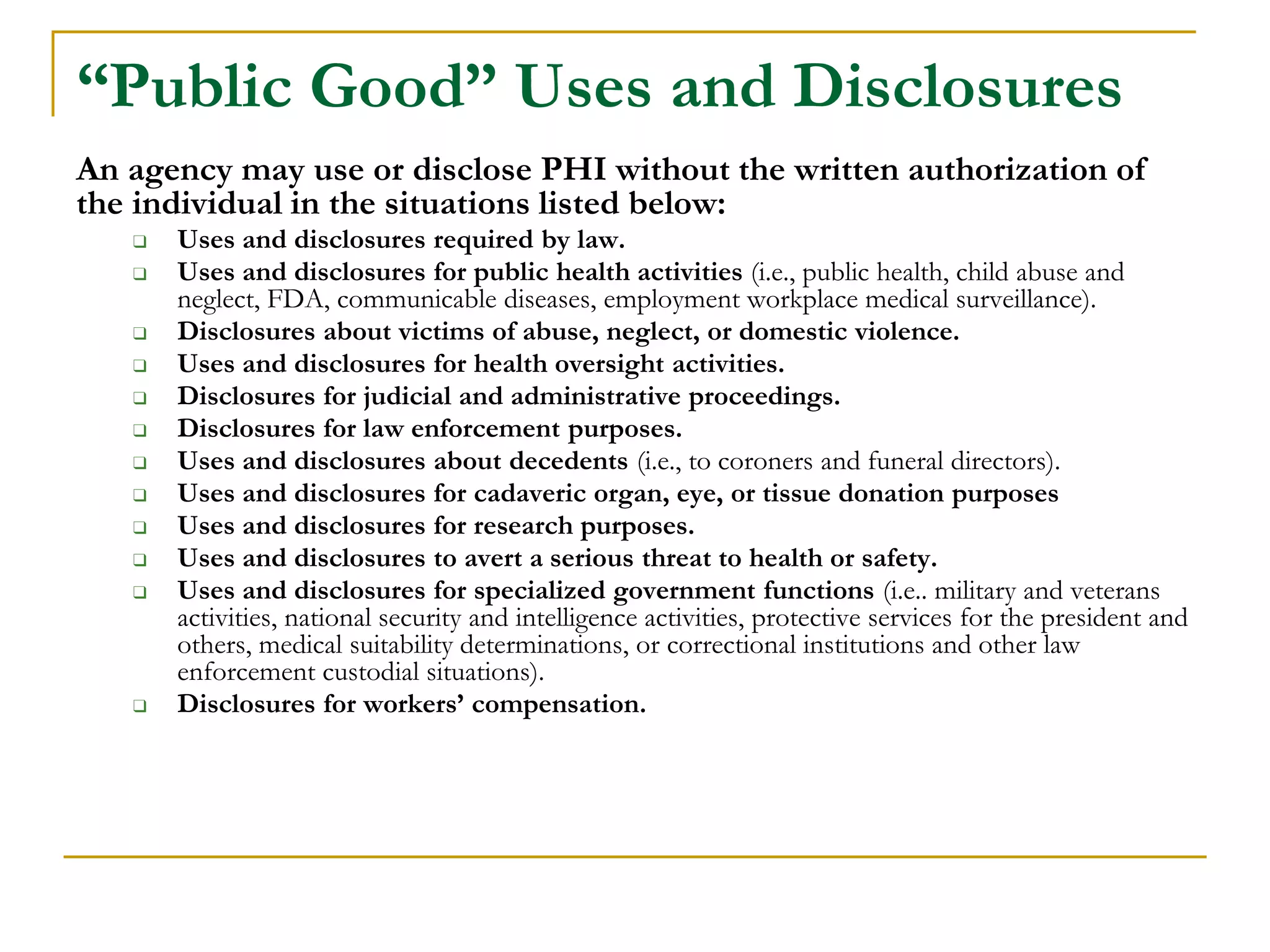 “Public Good” Uses and Disclosures
An agency may use or disclose PHI without the written authorization of
the individual in the situations listed below:
❑ Uses and disclosures required by law.
❑ Uses and disclosures for public health activities (i.e., public health, child abuse and
neglect, FDA, communicable diseases, employment workplace medical surveillance).
❑ Disclosures about victims of abuse, neglect, or domestic violence.
❑ Uses and disclosures for health oversight activities.
❑ Disclosures for judicial and administrative proceedings.
❑ Disclosures for law enforcement purposes.
❑ Uses and disclosures about decedents (i.e., to coroners and funeral directors).
❑ Uses and disclosures for cadaveric organ, eye, or tissue donation purposes
❑ Uses and disclosures for research purposes.
❑ Uses and disclosures to avert a serious threat to health or safety.
❑ Uses and disclosures for specialized government functions (i.e.. military and veterans
activities, national security and intelligence activities, protective services for the president and
others, medical suitability determinations, or correctional institutions and other law
enforcement custodial situations).
❑ Disclosures for workers’ compensation.
 