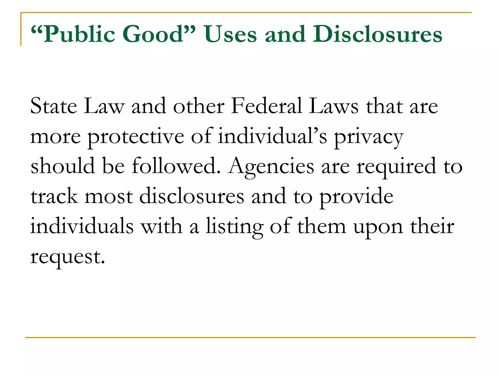 “Public Good” Uses and Disclosures
State Law and other Federal Laws that are
more protective of individual’s privacy
should be followed. Agencies are required to
track most disclosures and to provide
individuals with a listing of them upon their
request.
 