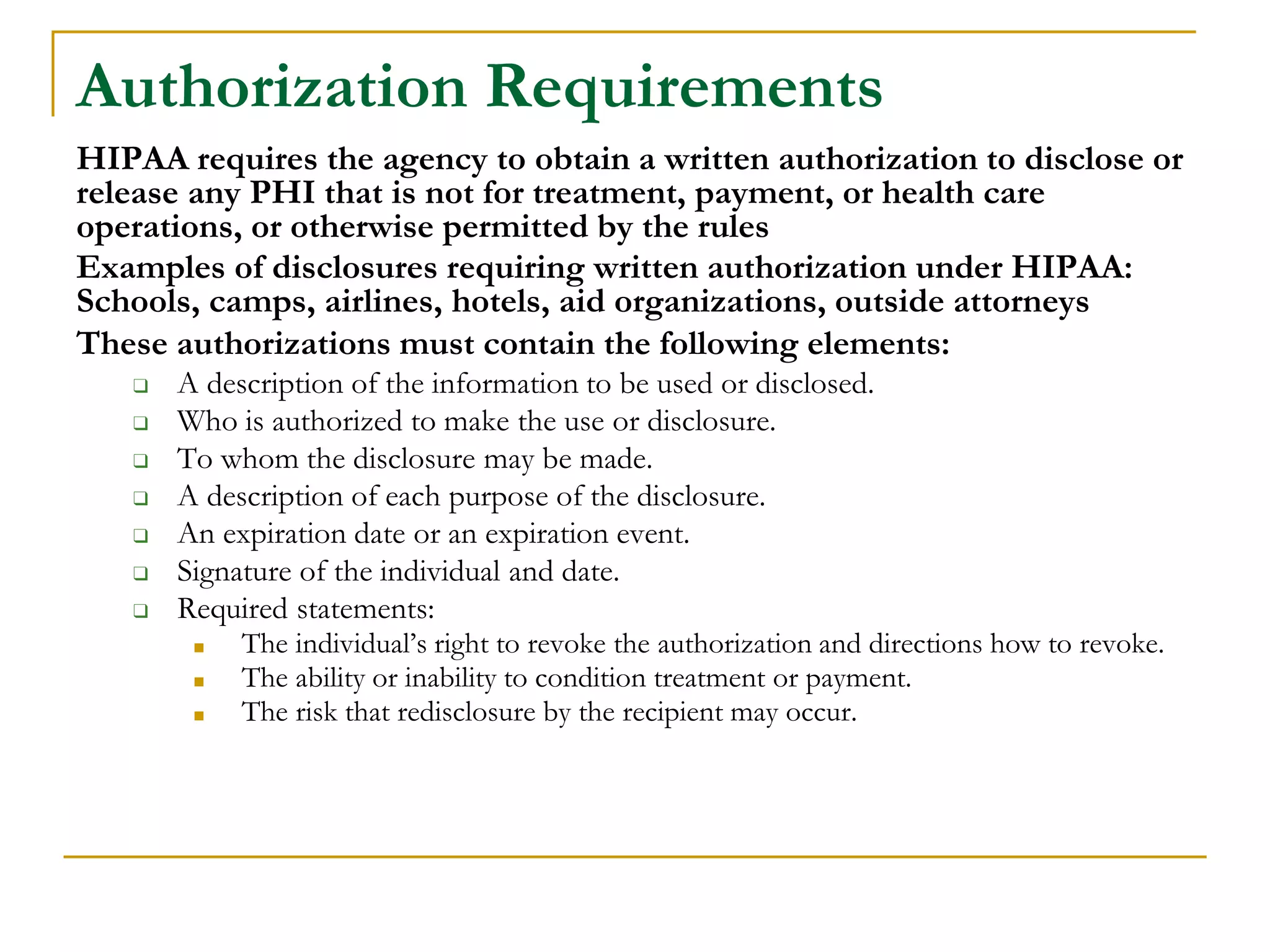 Authorization Requirements
HIPAA requires the agency to obtain a written authorization to disclose or
release any PHI that is not for treatment, payment, or health care
operations, or otherwise permitted by the rules
Examples of disclosures requiring written authorization under HIPAA:
Schools, camps, airlines, hotels, aid organizations, outside attorneys
These authorizations must contain the following elements:
❑ A description of the information to be used or disclosed.
❑ Who is authorized to make the use or disclosure.
❑ To whom the disclosure may be made.
❑ A description of each purpose of the disclosure.
❑ An expiration date or an expiration event.
❑ Signature of the individual and date.
❑ Required statements:
■ The individual’s right to revoke the authorization and directions how to revoke.
■ The ability or inability to condition treatment or payment.
■ The risk that redisclosure by the recipient may occur.
 