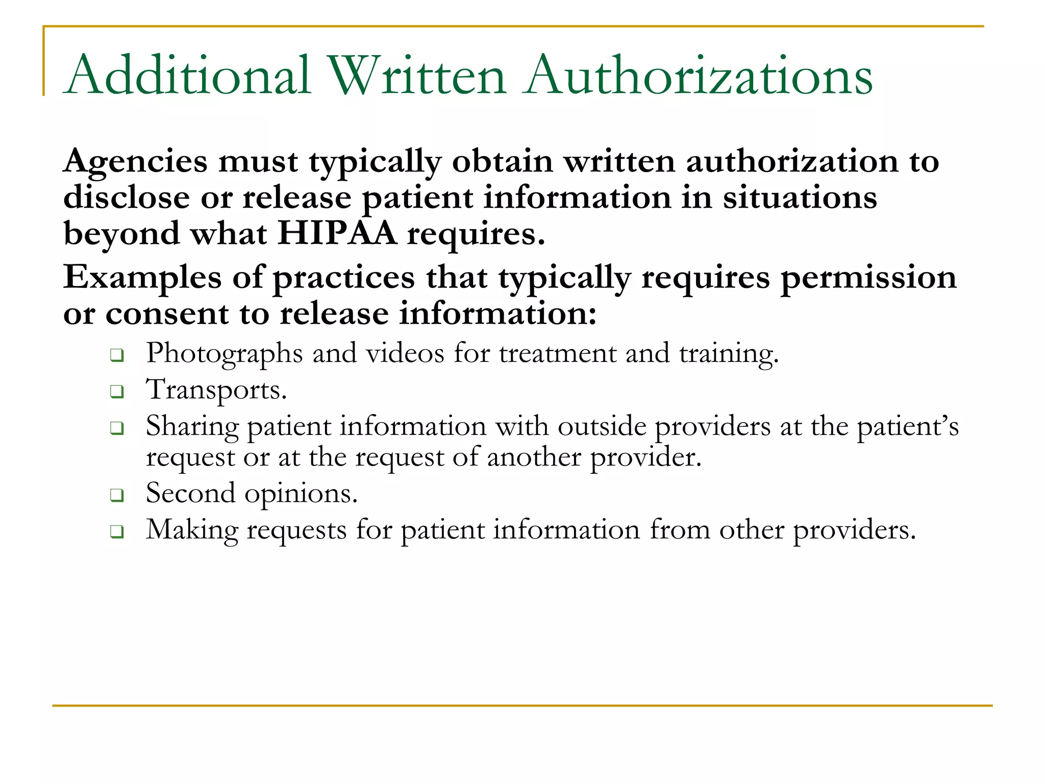 Additional Written Authorizations
Agencies must typically obtain written authorization to
disclose or release patient information in situations
beyond what HIPAA requires.
Examples of practices that typically requires permission
or consent to release information:
❑ Photographs and videos for treatment and training.
❑ Transports.
❑ Sharing patient information with outside providers at the patient’s
request or at the request of another provider.
❑ Second opinions.
❑ Making requests for patient information from other providers.
 