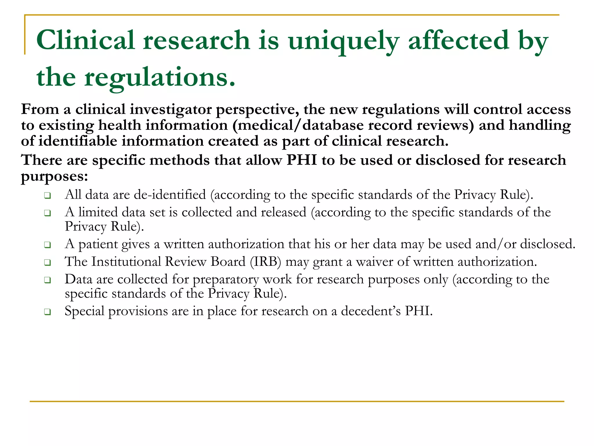 Clinical research is uniquely affected by
the regulations.
From a clinical investigator perspective, the new regulations will control access
to existing health information (medical/database record reviews) and handling
of identifiable information created as part of clinical research.
There are specific methods that allow PHI to be used or disclosed for research
purposes:
❑ All data are de-identified (according to the specific standards of the Privacy Rule).
❑ A limited data set is collected and released (according to the specific standards of the
Privacy Rule).
❑ A patient gives a written authorization that his or her data may be used and/or disclosed.
❑ The Institutional Review Board (IRB) may grant a waiver of written authorization.
❑ Data are collected for preparatory work for research purposes only (according to the
specific standards of the Privacy Rule).
❑ Special provisions are in place for research on a decedent’s PHI.
 