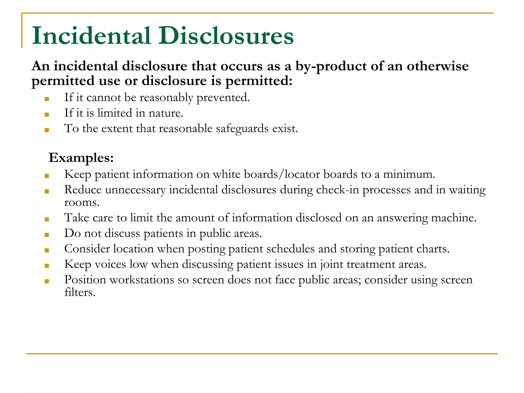 Incidental Disclosures
An incidental disclosure that occurs as a by-product of an otherwise
permitted use or disclosure is permitted:
■ If it cannot be reasonably prevented.
■ If it is limited in nature.
■ To the extent that reasonable safeguards exist.
Examples:
■ Keep patient information on white boards/locator boards to a minimum.
■ Reduce unnecessary incidental disclosures during check-in processes and in waiting
rooms.
■ Take care to limit the amount of information disclosed on an answering machine.
■ Do not discuss patients in public areas.
■ Consider location when posting patient schedules and storing patient charts.
■ Keep voices low when discussing patient issues in joint treatment areas.
■ Position workstations so screen does not face public areas; consider using screen
filters.
 