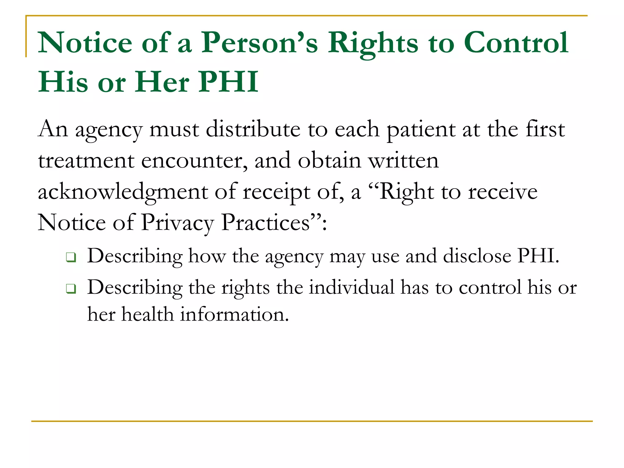 Notice of a Person’s Rights to Control
His or Her PHI
An agency must distribute to each patient at the first
treatment encounter, and obtain written
acknowledgment of receipt of, a “Right to receive
Notice of Privacy Practices”:
❑ Describing how the agency may use and disclose PHI.
❑ Describing the rights the individual has to control his or
her health information.
 