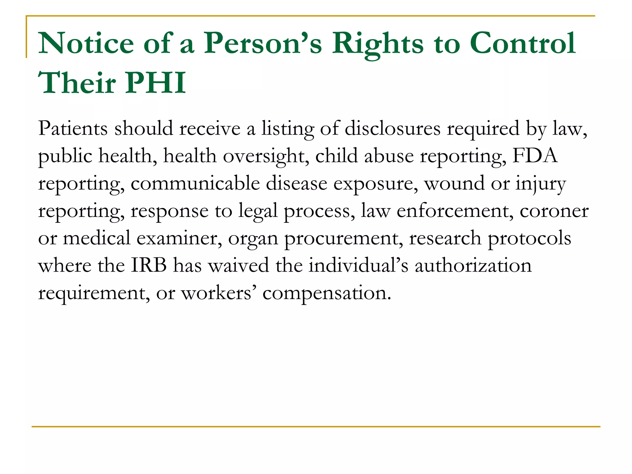 Notice of a Person’s Rights to Control
Their PHI
Patients should receive a listing of disclosures required by law,
public health, health oversight, child abuse reporting, FDA
reporting, communicable disease exposure, wound or injury
reporting, response to legal process, law enforcement, coroner
or medical examiner, organ procurement, research protocols
where the IRB has waived the individual’s authorization
requirement, or workers’ compensation.
 
