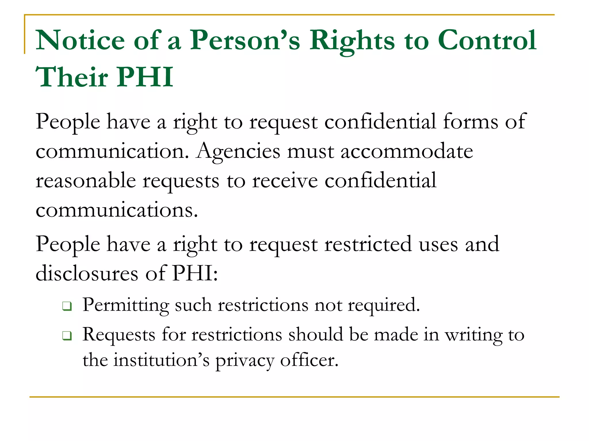 Notice of a Person’s Rights to Control
Their PHI
People have a right to request confidential forms of
communication. Agencies must accommodate
reasonable requests to receive confidential
communications.
People have a right to request restricted uses and
disclosures of PHI:
❑ Permitting such restrictions not required.
❑ Requests for restrictions should be made in writing to
the institution’s privacy officer.
 