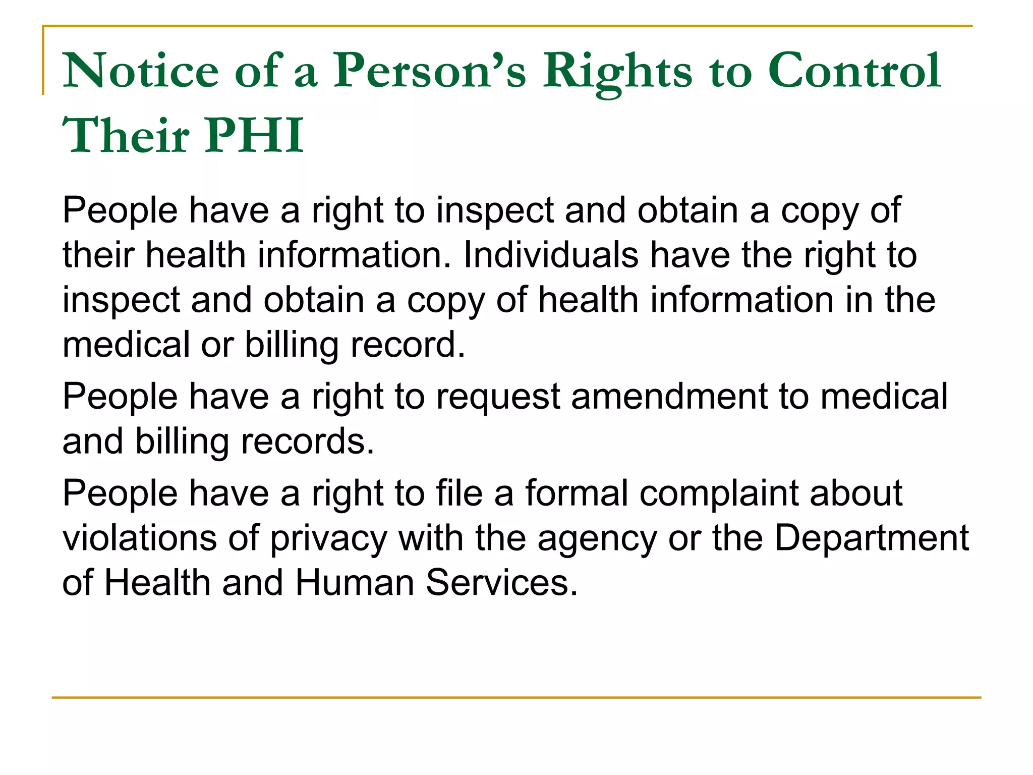 Notice of a Person’s Rights to Control
Their PHI
People have a right to inspect and obtain a copy of
their health information. Individuals have the right to
inspect and obtain a copy of health information in the
medical or billing record.
People have a right to request amendment to medical
and billing records.
People have a right to file a formal complaint about
violations of privacy with the agency or the Department
of Health and Human Services.
 