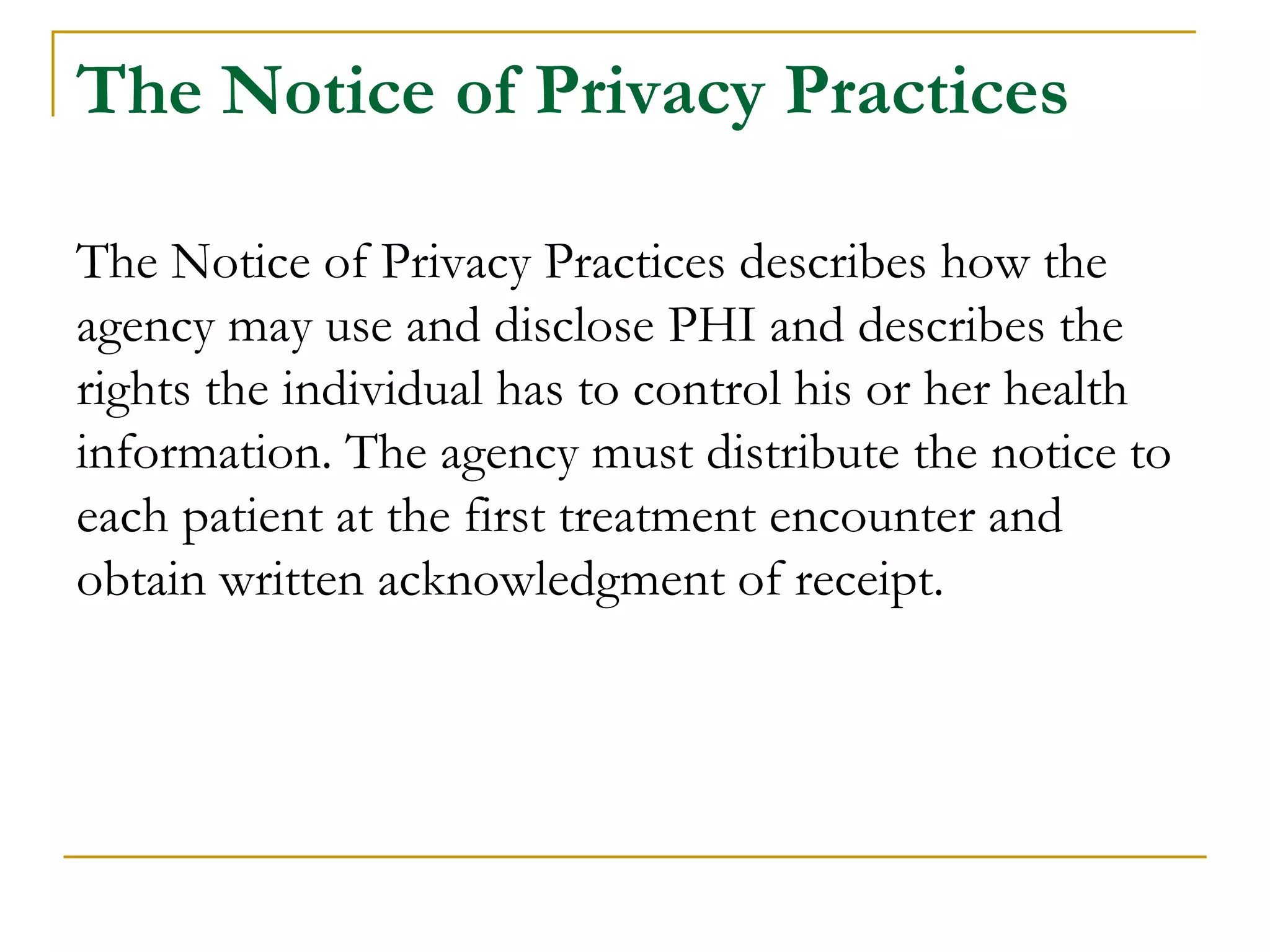 The Notice of Privacy Practices
The Notice of Privacy Practices describes how the
agency may use and disclose PHI and describes the
rights the individual has to control his or her health
information. The agency must distribute the notice to
each patient at the first treatment encounter and
obtain written acknowledgment of receipt.
 
